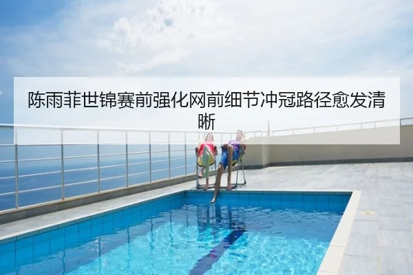 陈雨菲世锦赛前强化网前细节冲冠路径愈发清晰