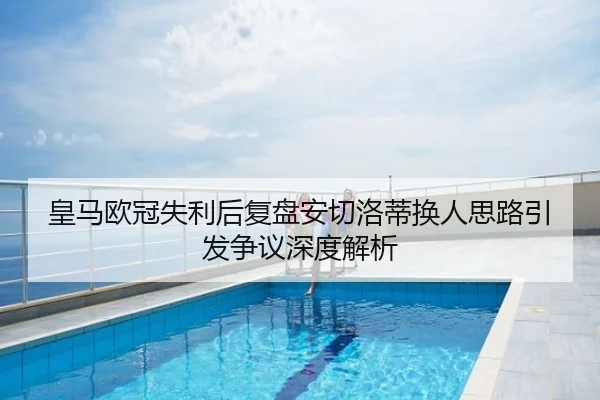 皇马欧冠失利后复盘安切洛蒂换人思路引发争议深度解析