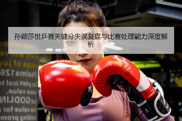 孙颖莎世乒赛关键分失误复盘与比赛处理能力深度解析